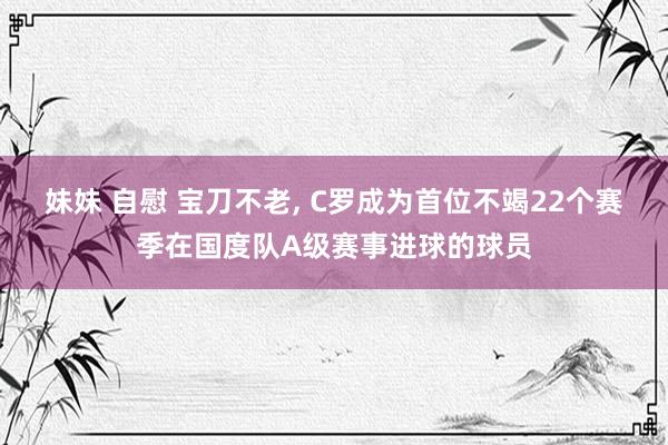 妹妹 自慰 宝刀不老， C罗成为首位不竭22个赛季在国度队A级赛事进球的球员