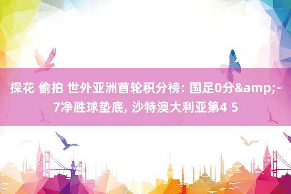 探花 偷拍 世外亚洲首轮积分榜: 国足0分&-7净胜球垫底， 沙特澳大利亚第4 5