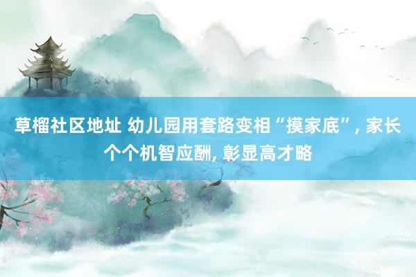 草榴社区地址 幼儿园用套路变相“摸家底”， 家长个个机智应酬， 彰显高才略