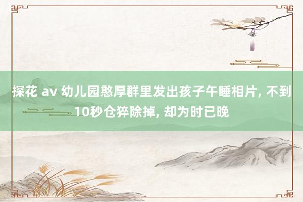 探花 av 幼儿园憨厚群里发出孩子午睡相片， 不到10秒仓猝除掉， 却为时已晚