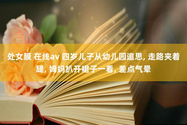 处女膜 在线av 四岁儿子从幼儿园追思， 走路夹着腿， 姆妈扒开裙子一看， 差点气晕