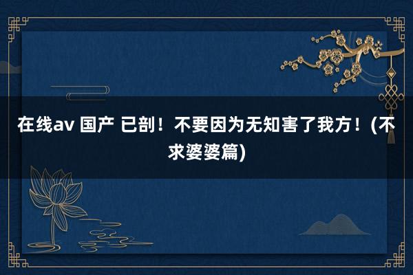 在线av 国产 已剖!不要因为无知害了我方!(不求婆婆篇)