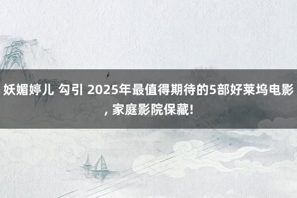 妖媚婷儿 勾引 2025年最值得期待的5部好莱坞电影， 家庭影院保藏!