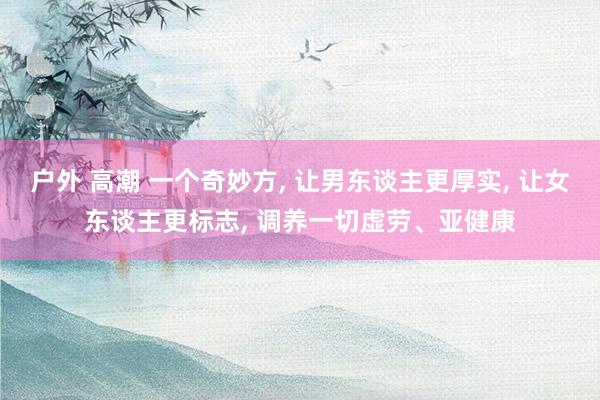 户外 高潮 一个奇妙方， 让男东谈主更厚实， 让女东谈主更标志， 调养一切虚劳、亚健康