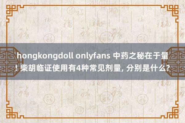 hongkongdoll onlyfans 中药之秘在于量! 柴胡临证使用有4种常见剂量， 分别是什么?