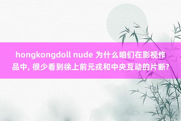 hongkongdoll nude 为什么咱们在影视作品中， 很少看到徐上前元戎和中央互动的片断?