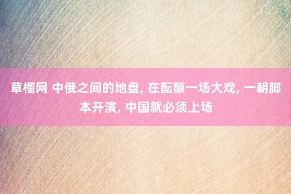 草榴网 中俄之间的地盘， 在酝酿一场大戏， 一朝脚本开演， 中国就必须上场
