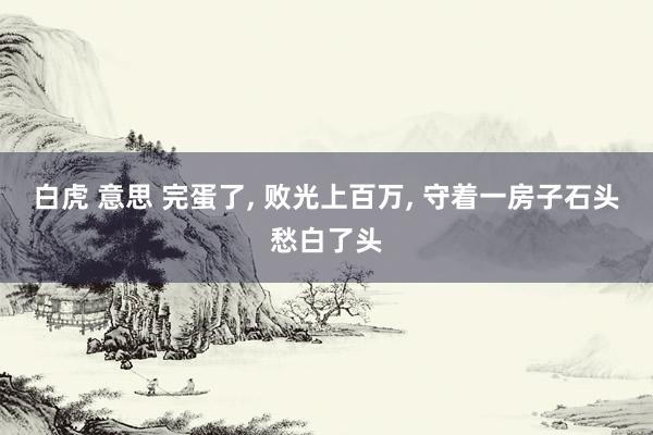 白虎 意思 完蛋了， 败光上百万， 守着一房子石头愁白了头