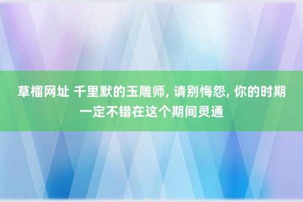 草榴网址 千里默的玉雕师， 请别悔怨， 你的时期一定不错在这个期间灵通