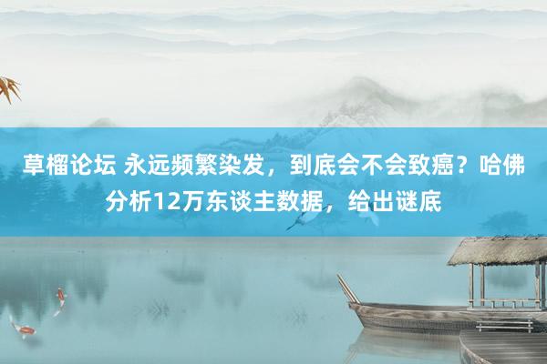 草榴论坛 永远频繁染发，到底会不会致癌？哈佛分析12万东谈主数据，给出谜底
