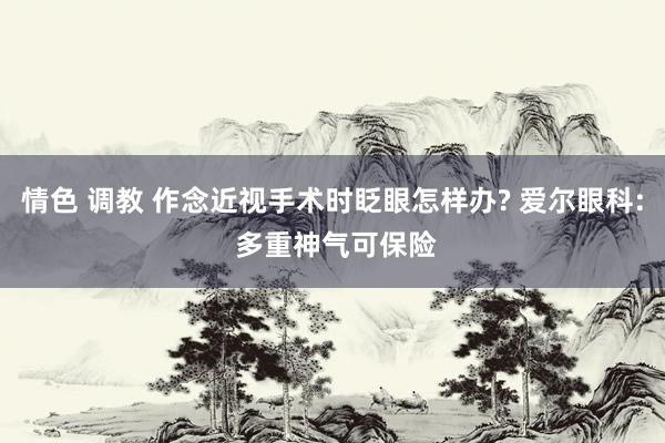 情色 调教 作念近视手术时眨眼怎样办? 爱尔眼科: 多重神气可保险