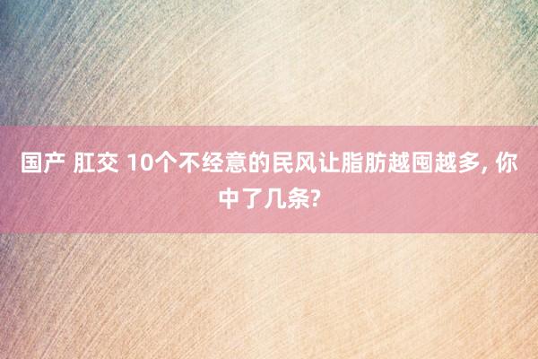国产 肛交 10个不经意的民风让脂肪越囤越多， 你中了几条?