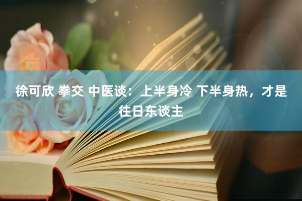 徐可欣 拳交 中医谈：上半身冷 下半身热，才是往日东谈主