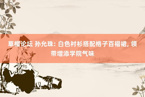 草榴论坛 孙允珠: 白色衬衫搭配格子百褶裙， 领带增添学院气味