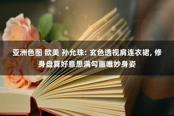 亚洲色图 欧美 孙允珠: 玄色透视肩连衣裙， 修身盘算好意思满勾画唯妙身姿