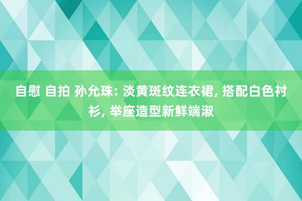 自慰 自拍 孙允珠: 淡黄斑纹连衣裙， 搭配白色衬衫， 举座造型新鲜端淑
