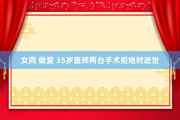 女同 做爱 35岁医师两台手术拒绝时逝世