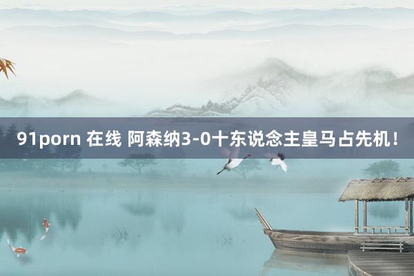 91porn 在线 阿森纳3-0十东说念主皇马占先机！