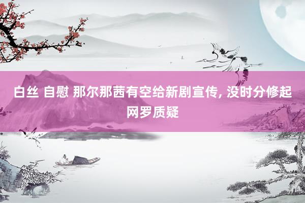白丝 自慰 那尔那茜有空给新剧宣传， 没时分修起网罗质疑