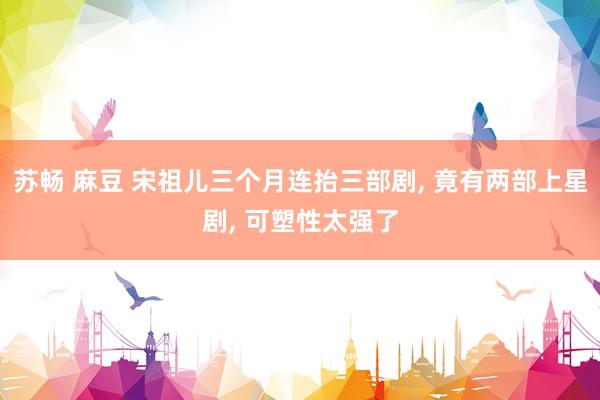 苏畅 麻豆 宋祖儿三个月连抬三部剧， 竟有两部上星剧， 可塑性太强了