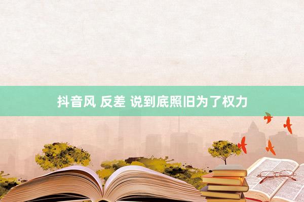 抖音风 反差 说到底照旧为了权力