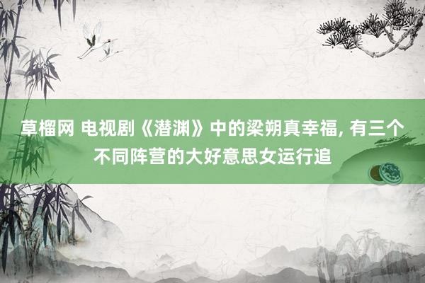 草榴网 电视剧《潜渊》中的梁朔真幸福， 有三个不同阵营的大好意思女运行追