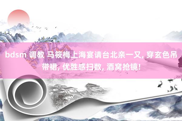 bdsm 调教 马筱梅上海宴请台北亲一又， 穿玄色吊带裙， 优胜感扫数， 酒窝抢镜!