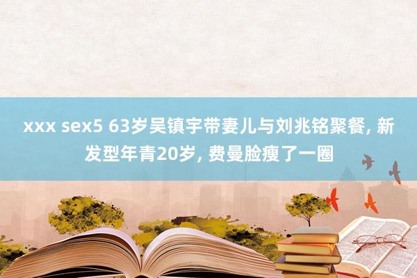 xxx sex5 63岁吴镇宇带妻儿与刘兆铭聚餐， 新发型年青20岁， 费曼脸瘦了一圈