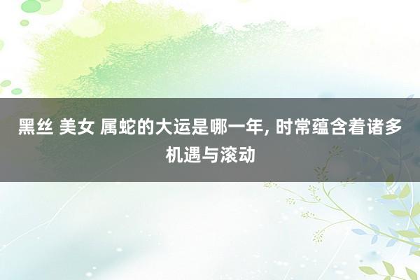 黑丝 美女 属蛇的大运是哪一年， 时常蕴含着诸多机遇与滚动