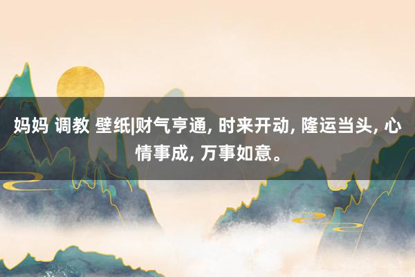 妈妈 调教 壁纸|财气亨通， 时来开动， 隆运当头， 心情事成， 万事如意。
