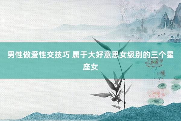 男性做爱性交技巧 属于大好意思女级别的三个星座女